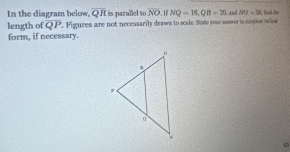 In the diagram below, overline QR is parallel to overline NO. 1f NQ=16, QR=20 I, and NO=38 fad the 
length of overline QP. Figures are not necessarily drawn to scale. State your answer in simplest radical 
form, if necessary.