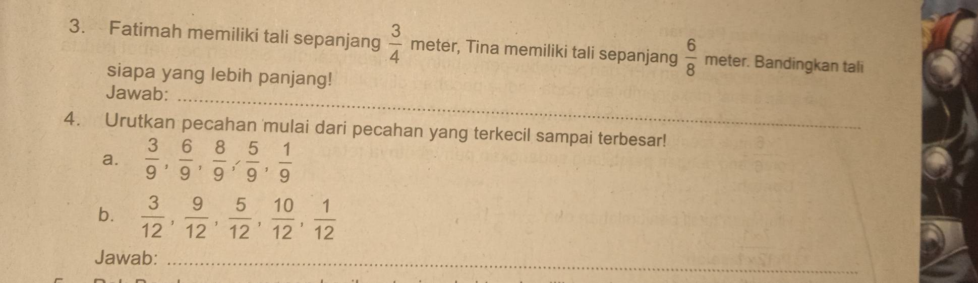 Fatimah memiliki tali sepanjang  3/4  mete r, Tina memiliki tali sepanjang  6/8  meter. Bandingkan tali 
siapa yang lebih panjang! 
_ 
Jawab: 
4. Urutkan pecahan 'mulai dari pecahan yang terkecil sampai terbesar! 
a.  3/9 ,  6/9 ,  8/9 ,  5/9 ,  1/9 
b.  3/12 ,  9/12 ,  5/12 ,  10/12 ,  1/12 
Jawab:_