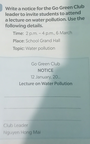 Write a notice for the Go Green Club 
leader to invite students to attend 
a lecture on water pollution. Use the 
following details. 
Time: 2 p.m. - 4 p.m., 6 March 
Place: School Grand Hall 
Topic: Water pollution 
Go Green Club 
NOTICE 
12 January, 20... 
Lecture on Water Pollution 
_ 
_ 
_ 
Club Leader 
Nguyen Hong Mai