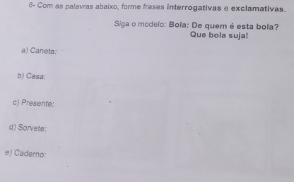 6- Com as palavras abaixo, forme frases interrogativas e exclamativas. 
Siga o modelo: Bola: De quem é esta bola? 
Que bola suja! 
a) Caneta: 
b) Casa: 
c) Presente: 
d) Sorvete: 
e) Caderno: