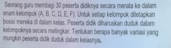 Seorang guru membagi 30 peserta didiknya secara merata ke dalam 
enam kelompok (A,B,C,D,E,F). Untuk setiap kelompok ditetapkan 
posisi mereka di dalam kelas. Peserta didik diharuskan duduk dalam 
kelompoknya secara melingkar. Tentukan berapa banyak variasi yang 
mungkin peserta didik duduk dalam kelasnya.