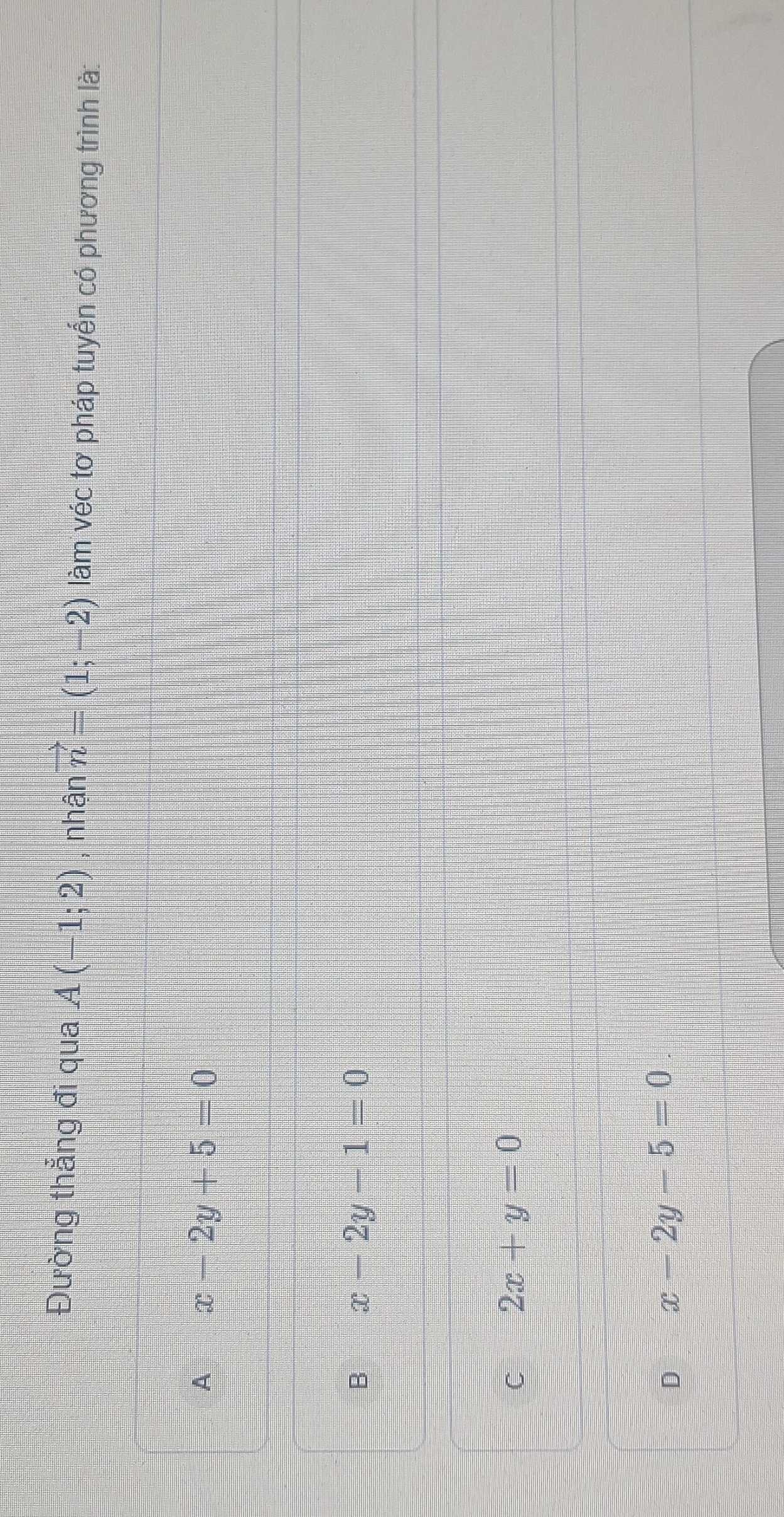 Đường thẳng đi qua A(-1;2) , nhận vector n=(1;-2) làm véc tơ pháp tuyển có phương trình là:
A x-2y+5=0
B x-2y-1=0
C 2x+y=0
D x-2y-5=0.