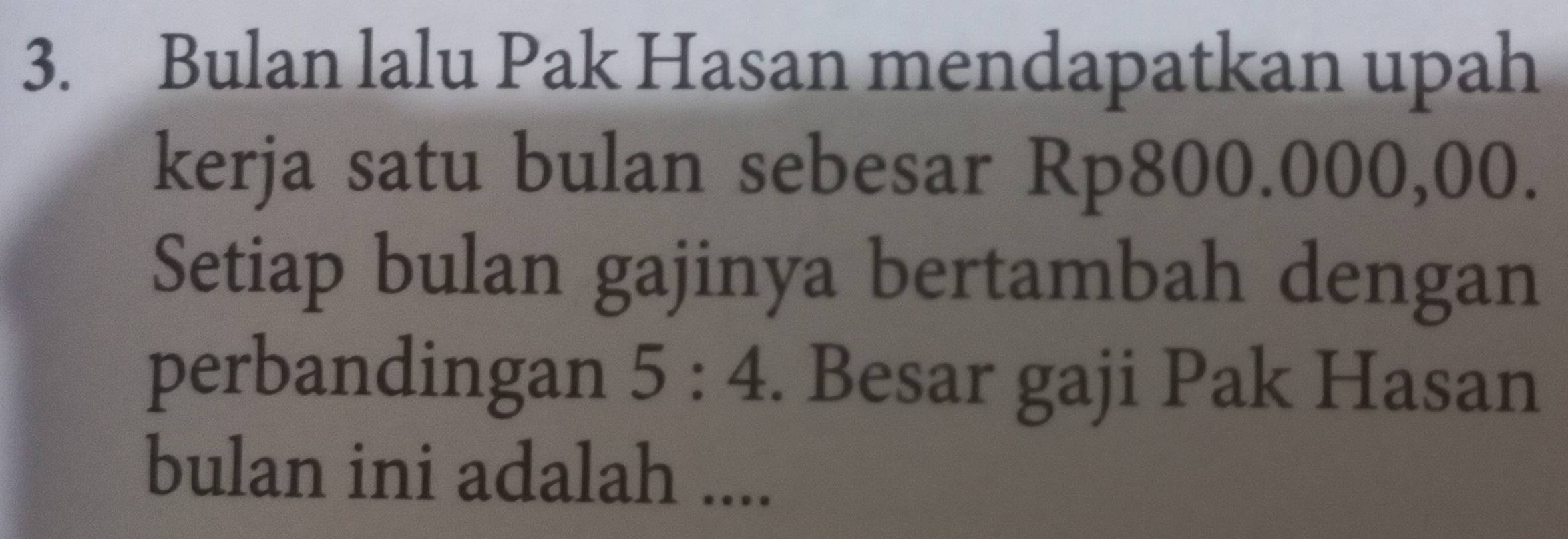 Bulan lalu Pak Hasan mendapatkan upah 
kerja satu bulan sebesar Rp800.000,00. 
Setiap bulan gajinya bertambah dengan 
perbandingan 5:4. Besar gaji Pak Hasan 
bulan ini adalah ....