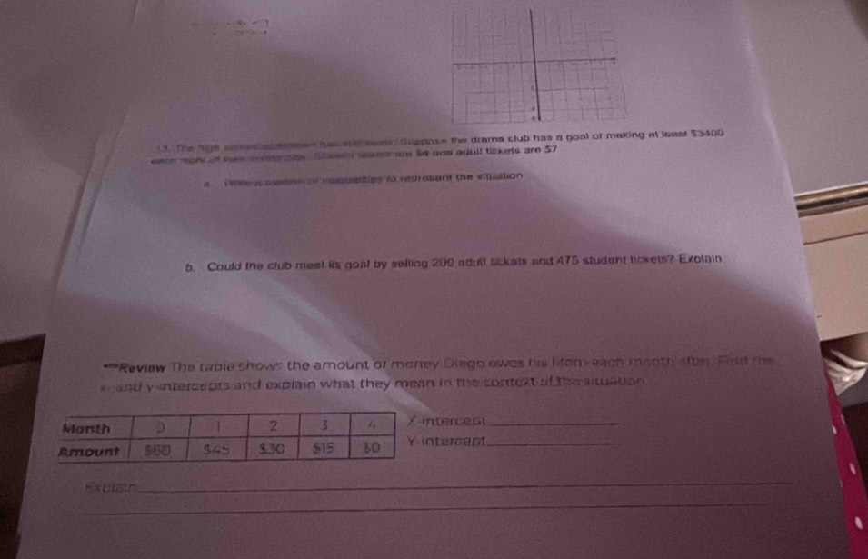 The high sonoscan sseen has e00 weas Suppose the drama club has a go at least $3400
each rigls of ter aneng aay. Sudet tesels ar 54 and adull tickets are 57
e Tne a asstem of insquatties to represant the situation
b. Could the club meet its goal by selling 200 adull bckets and 475 student tokets? Explain
**'"Review The table shows the amount of money Diego owes his Mom each month aftn. Find the
x  and y ntersepts and explain what they mean in the context of the situation 
ntercept_
ntercept_
Exptain
_
_