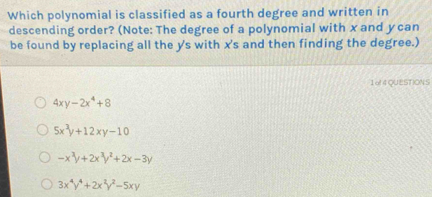 Which polynomial is classified as a fourth degree and written in
descending order? (Note: The degree of a polynomial with x and y can
be found by replacing all the y 's with x 's and then finding the degree.)
1 o! 4 QUESTIONS
4xy-2x^4+8
5x^3y+12xy-10
-x^3y+2x^3y^2+2x-3y
3x^4y^4+2x^2y^2-5xy