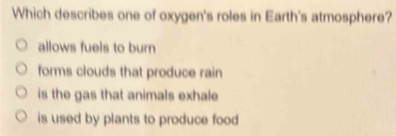 Which describes one of oxygen's roles in Earth's atmosphere?
allows fuels to burn
forms clouds that produce rain
is the gas that animals exhale
is used by plants to produce food