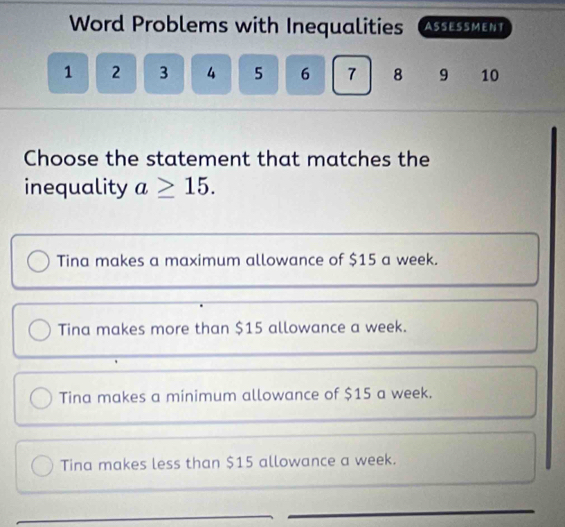 Word Problems with Inequalities (AssESsmENt
1 2 3 4 5 6 7 8 9 10
Choose the statement that matches the
inequality a≥ 15.
Tina makes a maximum allowance of $15 a week.
Tina makes more than $15 allowance a week.
Tina makes a minimum allowance of $15 a week.
Tina makes less than $15 allowance a week.