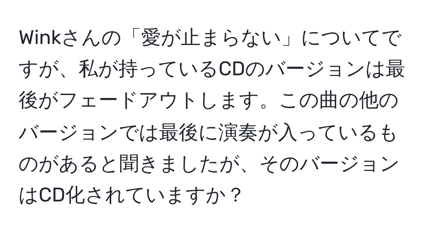 Winkさんの「愛が止まらない」についてですが、私が持っているCDのバージョンは最後がフェードアウトします。この曲の他のバージョンでは最後に演奏が入っているものがあると聞きましたが、そのバージョンはCD化されていますか？