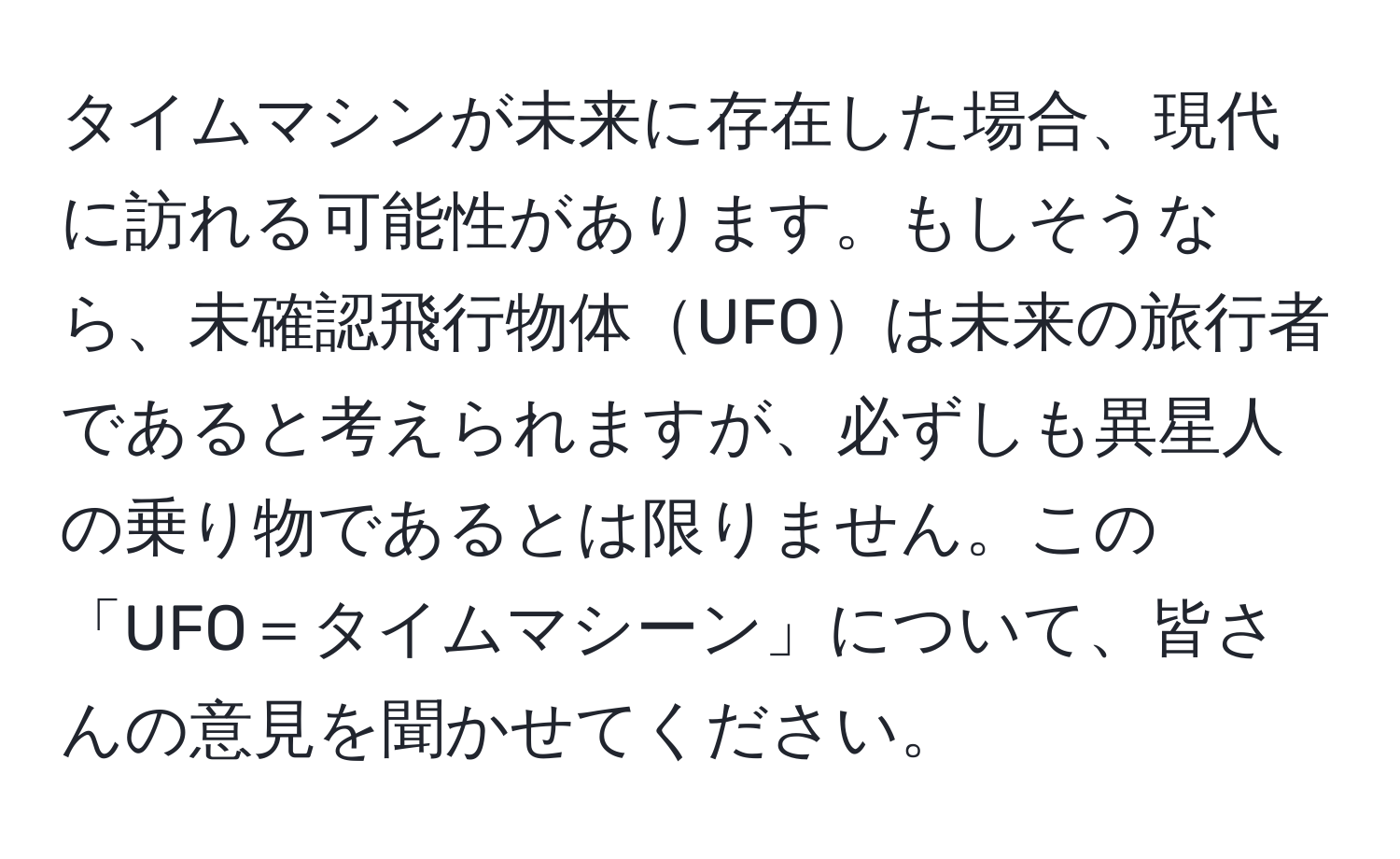 タイムマシンが未来に存在した場合、現代に訪れる可能性があります。もしそうなら、未確認飛行物体UFOは未来の旅行者であると考えられますが、必ずしも異星人の乗り物であるとは限りません。この「UFO＝タイムマシーン」について、皆さんの意見を聞かせてください。