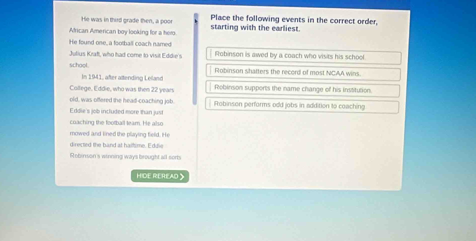 He was in third grade then, a poor Place the following events in the correct order, 
starting with the earliest. 
African American boy looking for a hero. 
He found one, a football coach named 
Julius Kraft, who had come to visit Eddie's Robinson is awed by a coach who visits his school 
school. Robinson shatters the record of most NCAA wins. 
In 1941, after attending Leland 
College, Eddie, who was then 22 years Robinson supports the name change of his institution 
old, was offered the head-coaching job. Robinson performs odd jobs in addition to coaching 
Eddie's job included more than just 
coaching the football team. He also 
mowed and lined the playing field. He 
directed the band at halftime. Eddie 
Robinson's winning ways brought all sorts 
HIDE REREAD
