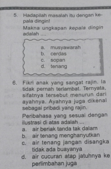 Hadapilah masalah itu dengan ke-
pala dingin!
Makna ungkapan kepala dingin
adalah ....
a. musyawarah
b. cerdas
c. sopan
d. tenang
6. Fikri anak yang sangat rajin. la
tidak pernah terlambat. Ternyata,
sifatnya tersebut menurun dari
ayahnya. Ayahnya juga dikenal
sebagai pribadi yang rajin.
Peribahasa yang sesuai dengan
ilustrasi di atas adalah ...
a. air beriak tanda tak dalam
b. air tenang menghanyutkan
c. air tenang jangan disangka
tidak ada buayanya
d. air cucuran atap jatuhnya ke
perlimbahan juga