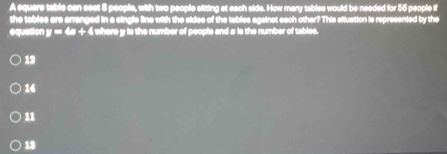 A equare table can seat 8 people, with two people sitting at each side. How many tables would be needed for 56 people if
the tablee are arranged in a single line with the sides of the tables against each other? This situation is represented by the
equation y=4x+4 i where y is the number of people and # is the number of tables.
12
14
11
13