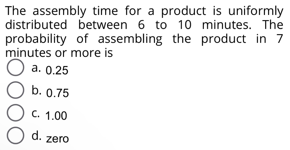 The assembly time for a product is uniformly
distributed between 6 to 10 minutes. The
probability of assembling the product in 7
minutes or more is
a. 0.25
b. 0.75
C. 1.00
d. zero