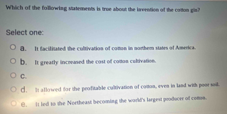 Which of the following statements is true about the invention of the cotton gin?
Select one:
a. It facilitated the cultivation of cotton in northern states of America.
b. It greatly increased the cost of cotton cultivation.
C.
d. It allowed for the profitable cultivation of cotton, even in land with poor soil.
e. It led to the Northeast becoming the world's largest producer of cotton.