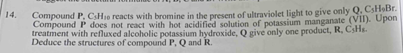 Compound P, C_5H 10 reacts with bromine in the present of ultraviolet light to give only Q. C_5H_9Br. 
Compound P does not react with hot acidified solution of potassium manganate (VII). Upon 
treatment with refluxed alcoholic potassium hydroxide, Q give only one product, R, C₅Hs. 
Deduce the structures of compound P, Q and R.