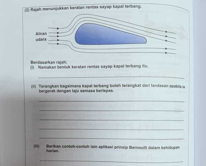 ah menunjukkan keratan rentas sayap kapal terbang. 
Berdasarkan rajah; 
(i) Namakan bentuk keratan rentas sayap kapal terbang itu. 
_ 
(ii) Terangkan bagaimana kapal terbang boleh terangkat dari landasan apabila ia 
bergerak dengan laju semasa berlepas. 
_ 
_ 
_ 
_ 
_ 
(iii) Berikan contoh-contoh lain aplikasi prinsip Bernoulli dalam kehidupan 
harian. 
_