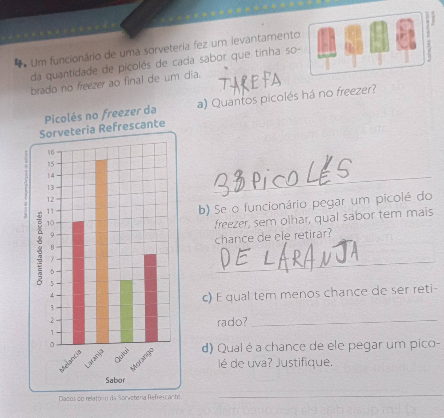 Um funcionário de uma sorveteria fez um levantamento 
E 
da quantidade de picolés de cada sabor que tinha so- 
brado no freezer ao final de um dia. 
a) Quantos picolés há no freezer? 
_ 
b) Se o funcionário pegar um picolé do 
freezer, sem olhar, qual sabor tem mais 
chance de ele retirar? 
_ 
c) E qual tem menos chance de ser reti- 
rado? 
_ 
d) Qual é a chance de ele pegar um pico- 
lé de uva? Justifique. 
Dados do relatório da Sorveteria Refrescante. 
_