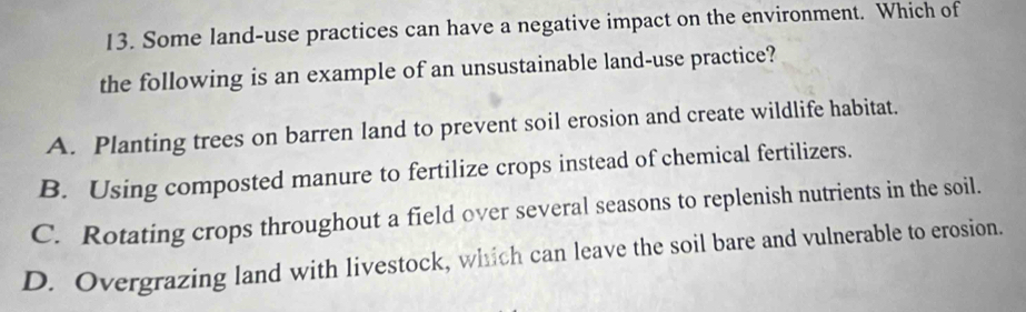 Some land-use practices can have a negative impact on the environment. Which of
the following is an example of an unsustainable land-use practice?
A. Planting trees on barren land to prevent soil erosion and create wildlife habitat.
B. Using composted manure to fertilize crops instead of chemical fertilizers.
C. Rotating crops throughout a field over several seasons to replenish nutrients in the soil.
D. Overgrazing land with livestock, which can leave the soil bare and vulnerable to erosion.