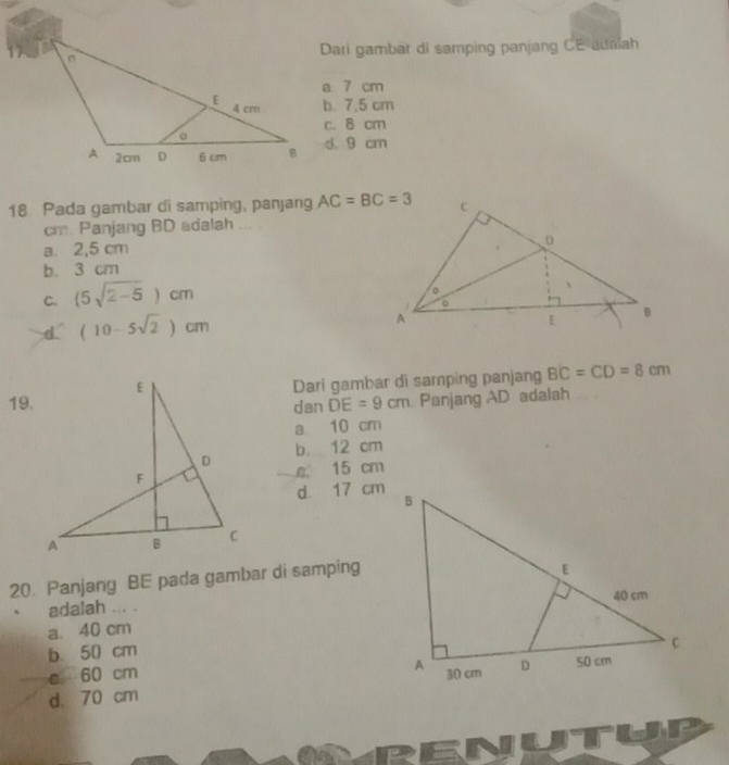 Dari gambar di samping panjang CE adaiah
a 7 cm
b. 7,5 cm
c. 8 cm
d. 9 cm
18 Pada gambar di samping, panjang AC=BC=3
cm. Panjang BD adalah ...
a. 2,5 cm
b. 3 cm
C. (5sqrt(2-5))cm
d. (10-5sqrt(2))cm
19.Dari gambar di samping panjang BC=CD=8cm
dan DE=9cm Panjang AD adalah
a 10 cm
b. 12 cm
e. 15 cm
d. 17 cm
20. Panjang BE pada gambar di samping
adalah ... .
a. 40 cm
b. 50 cm
c 60 cm
d. 70 cm