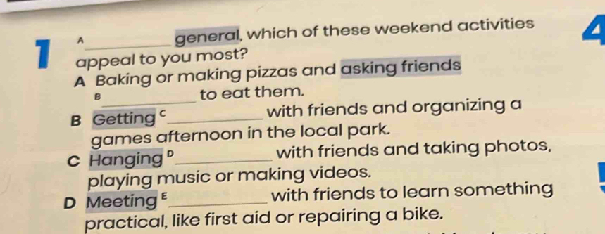 A
general, which of these weekend activities L
1 appeal to you most?
A Baking or making pizzas and asking friends
_
B to eat them.
B Getting _with friends and organizing a
games afternoon in the local park.
C Hanging"_ with friends and taking photos,
playing music or making videos.
D Meeting _with friends to learn something
practical, like first aid or repairing a bike.