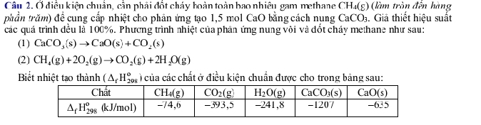 Ở điều kiện chuẩn, cần phải đốt cháy hoàn toàn bao nhiêu gam methane CH_4(g) (làm tròn đến hàng
phần trăm) để cung cấp nhiệt cho phản ứng tạo 1,5 mol CaO bằng cách nụng CaCO_3. Giả thiết hiệu suất
các quá trình đều là 100%. Phương trình nhiệt của phân ứng nung vôi và đốt cháy methane như sau:
(1) CaCO_3(s)to CaO(s)+CO_2(s)
(2) CH_4(g)+2O_2(g)to CO_2(g)+2H_2O(g)
Biết nhiệt tạo thành (△ _fH_(208)^o ) của các chất ở điều kiện chuẩn được cho trong bảng sau: