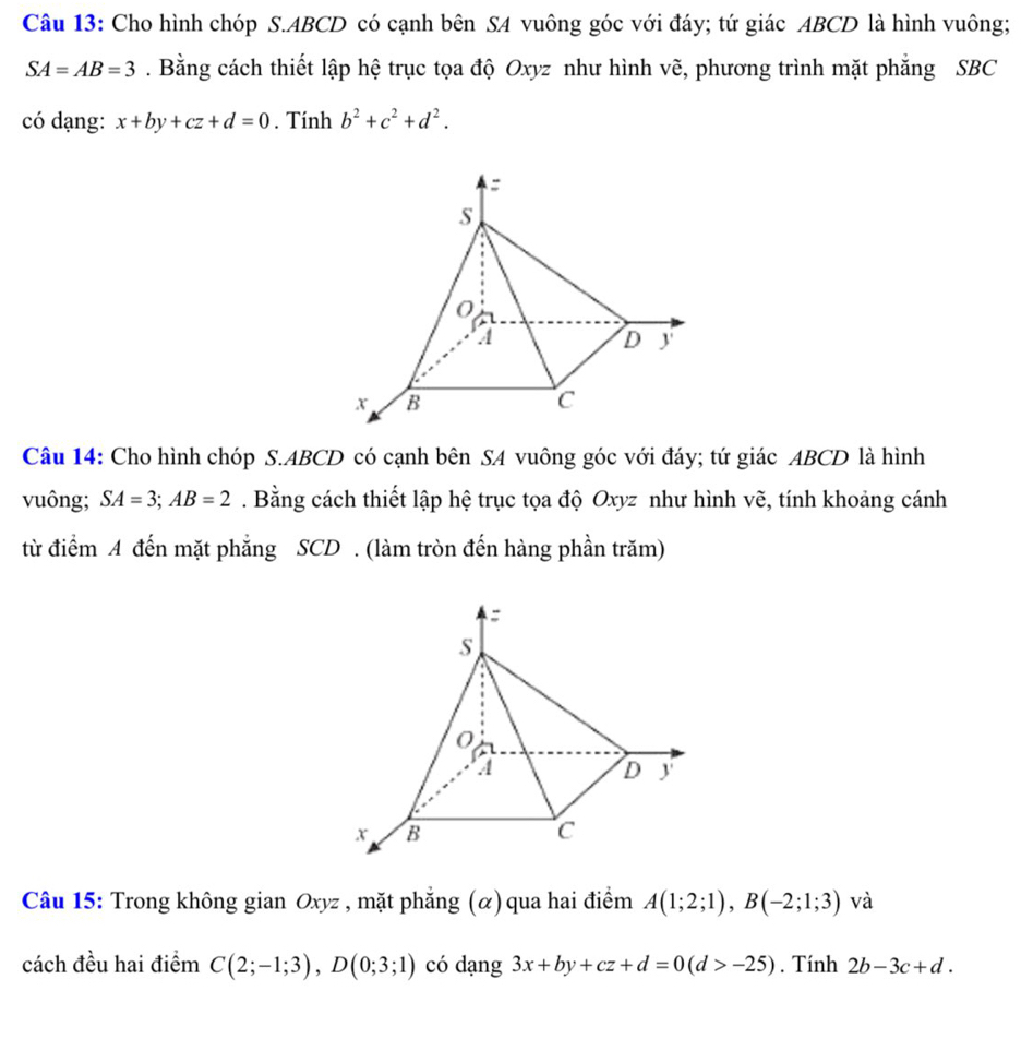 Cho hình chóp S. ABCD có cạnh bên SA vuông góc với đáy; tứ giác ABCD là hình vuông;
SA=AB=3. Bằng cách thiết lập hệ trục tọa độ Oxyz như hình vẽ, phương trình mặt phẳng SBC
có dạng: x+by+cz+d=0. Tính b^2+c^2+d^2. 
Câu 14: Cho hình chóp S. ABCD có cạnh bên SA vuông góc với đáy; tứ giác ABCD là hình 
vuông; SA=3; AB=2. Bằng cách thiết lập hệ trục tọa độ Oxyz như hình vẽ, tính khoảng cánh 
từ điểm A đến mặt phẳng SCD . (làm tròn đến hàng phần trăm) 
Câu 15: Trong không gian Oxyz , mặt phẳng (α) qua hai điểm A(1;2;1), B(-2;1;3) và 
cách đều hai điểm C(2;-1;3), D(0;3;1) có dạng 3x+by+cz+d=0(d>-25). Tính 2b-3c+d.