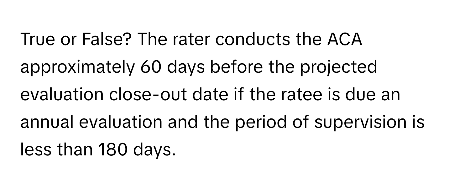 True or False? The rater conducts the ACA approximately 60 days before the projected evaluation close-out date if the ratee is due an annual evaluation and the period of supervision is less than 180 days.