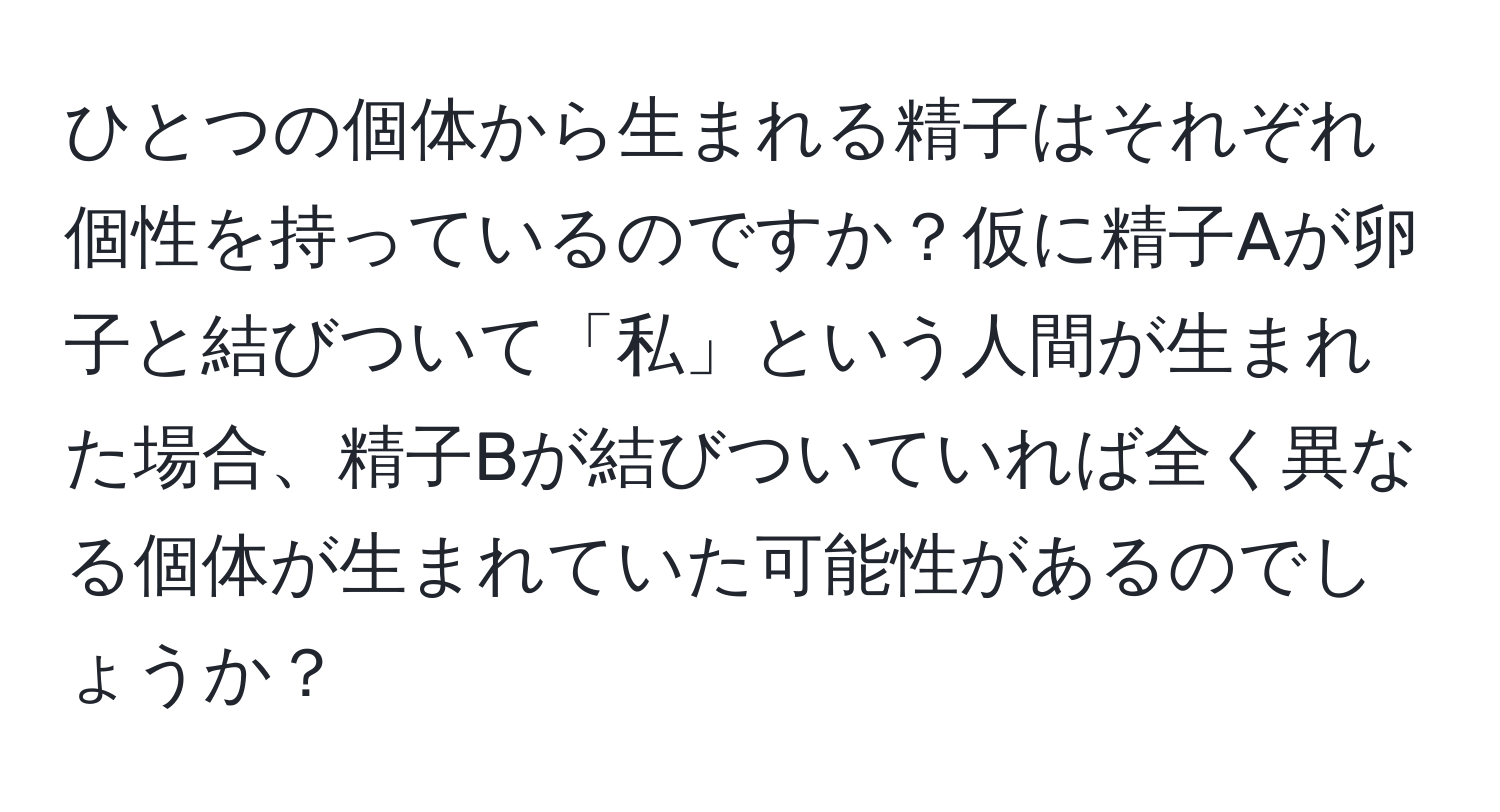 ひとつの個体から生まれる精子はそれぞれ個性を持っているのですか？仮に精子Aが卵子と結びついて「私」という人間が生まれた場合、精子Bが結びついていれば全く異なる個体が生まれていた可能性があるのでしょうか？