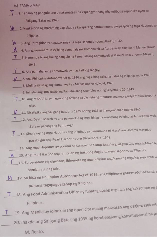 ) TAMA o MALI
_1. Tangan ng pangulo ang pinakamataas na kapangyarihang ehekutibo sa republika ayon sa
Saligang Batas ng 1943.
_
2. Nagkaroon ng maraming paglabag sa karapatang pantao noong akopasyon ng mga Hapones sa
Pilipinas.
3. Ang Corregidor ay napasakamay ng mga Hapones noong Abril 9, 1942.
_4. Ang government-in-exile ng pamahalaang Komonwelt sa Australia ay itinatag ni Manuel Roxas.
_
5. Nanumpa bilang huling pangulo ng Pamahalaang Komonwelt si Manuel Roxas noong Mayo 6,
1946.
_
6. Ang pamahalaang Komonwelt ay may tatlong sangay.
_
7. Ang Philippine Autonomy Act ng 1916 ang nagsilbing saligang batas ng Pilipinas mula 1943
_
8. Muling itinatag ang Komonwelt sa Manila noong Hulyo 4, 1946.
_
9. Inihalal ang 108 kasapi ng Pamahalaang Asamblea noong Setyembre 20, 1943.
_
10. Ang MAKAPILI ay nagsuot ng bayong sa ulo habang itinuturo ang mga gerilya at t5agasuporta
nito.
_
11. Niratipika ang Saligang Batas ng 1935 noong 1935 at inamyendahan noong 1940.
_
12. Ang Death March ay ang pagmartsa ng mga bihag na sundalong Pilipino at Amerikano mula
Bataan patungong Pampanga.
_
13. Sinalakay ng mga Hapones ang Pilipinas sa pamumuno ni Masaharu Homma matapos
pasabugin ang Pearl Harbor noong Disyembre 8, 1941.
14. Ang mga Hapones ay pormal na sumuko sa Camp John Hay, Baguio City noong Mayo 4,
_15. Ang Pearl Harbor ang himpilan ng hukbong dagat ng mga Hapones sa Pilipinas.
_
_16. Sa panahon ng digmaan, ibineneta ng mga Pilipino ang kanilang mga kasangkapan u
pambili ng pagkain.
_
17. Sa bisa ng Philippine Autonomy Act of 1916, ang Pilipinong gobernador-heneral a
punong tagapagpaganap ng Pilipinas.
_
18. Ang Food Administration Office ay itinatag upang tugunan ang kakapusan ng p
Pilipinas.
19. Ang Manila ay idineklarang open city upang maiwasan ang pagkawasak nit
_
_20. Inakda ang Saligang Batas ng 1935 ng kombensiyong konstitusyunal na pi
M. Recto.