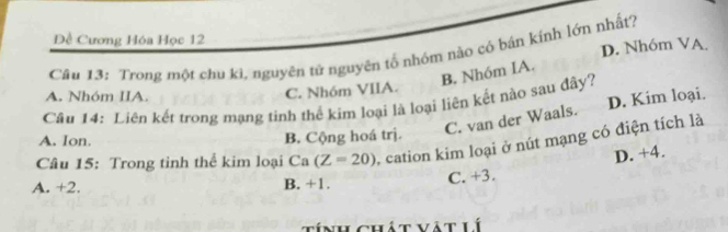 Đề Cương Hóa Học 12
Câu 13: Trong một chu kì, nguyên tử nguyên tố nhóm nào cỏ bán kính lớn nhất? D. Nhóm VA
B. Nhóm IA.
A. Nhóm IIA.
C. Nhóm VIIA.
Câu 14: Liên kết trong mạng tinh thể kim loại là loại liên kết nào sau đây?
C. van der Waals. D. Kim loại.
A. Ion B. Cộng hoá trị.
Câu 15: Trong tinh thể kim loại Ca(Z=20) , cation kim loại ở nút mạng có điện tích là
D. +4.
A. +2. B. +1.
C. +3.
tính chát vật lí