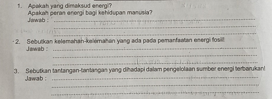 Apakah yang dimaksud energi? 
Apakah peran energi bagi kehidupan manusia? 
_ 
Jawab : 
_ 
_ 
_ 
2. Sebutkan kelemahan-kelemahan yang ada pada pemanfaatan energi fosil! 
_ 
Jawab : 
_ 
3. Sebutkan tantangan-tantangan yang dihadapi dalam pengelolaan sumber energi terbarukan! 
_ 
Jawab : 
_ 
_