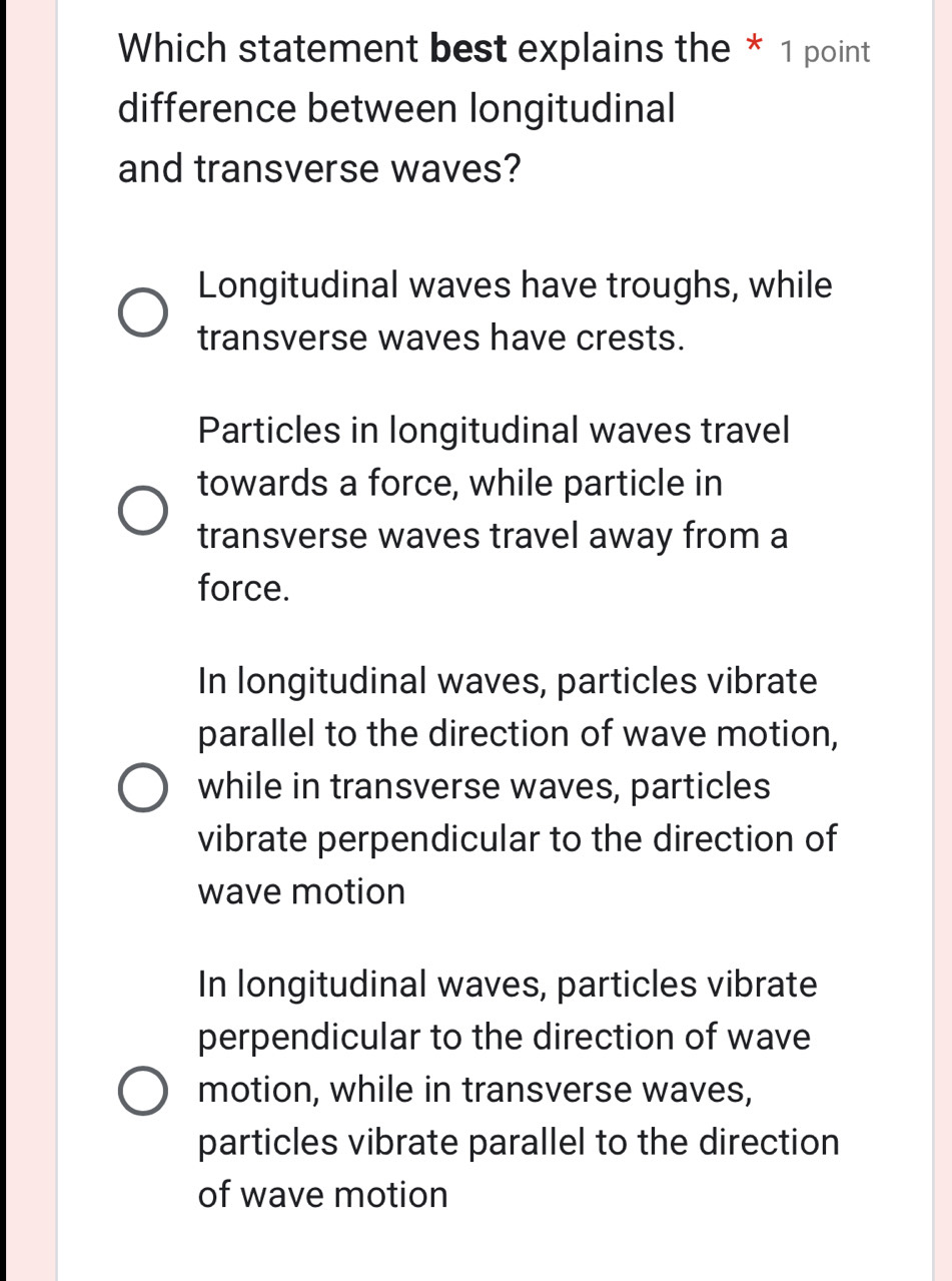 Which statement best explains the * 1 point
difference between longitudinal
and transverse waves?
Longitudinal waves have troughs, while
transverse waves have crests.
Particles in longitudinal waves travel
towards a force, while particle in
transverse waves travel away from a
force.
In longitudinal waves, particles vibrate
parallel to the direction of wave motion,
while in transverse waves, particles
vibrate perpendicular to the direction of
wave motion
In longitudinal waves, particles vibrate
perpendicular to the direction of wave
motion, while in transverse waves,
particles vibrate parallel to the direction
of wave motion