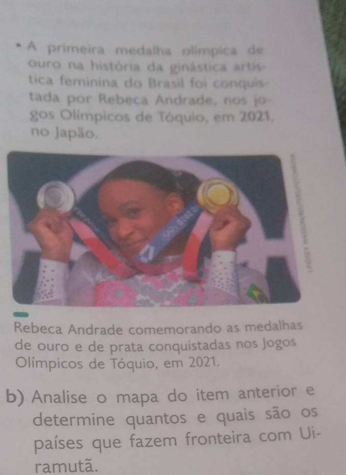 A primeira medalha olímpica de 
ouro na história da ginástica artis 
tica feminina do Brasil foi conquis 
tada por Rebeca Andrade, nos jo- 
gos Olímpicos de Tóquio, em 2021, 
no Japão. 
Rebeca Andrade comemorando as medalhas 
de ouro e de prata conquistadas nos Jogos 
Olímpicos de Tóquio, em 2021. 
b) Analise o mapa do item anterior e 
determine quantos e quais são os 
países que fazem fronteira com Ui- 
ramutã.