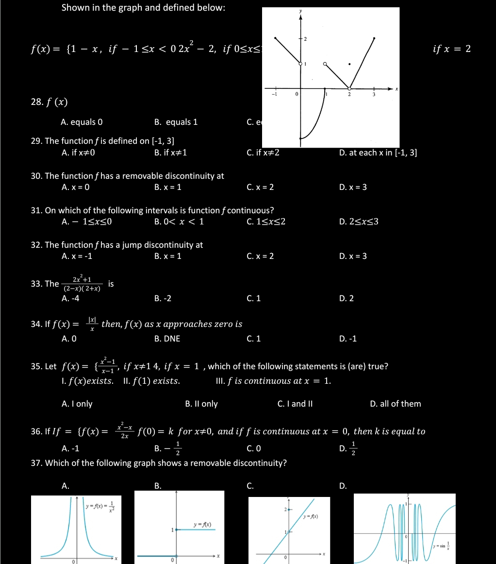 Shown in the graph and defined below:
y
-2
f(x)=beginarrayl 1-x,if-1≤ x<02x^2-2, , if 0≤ x≤ ifx=2
x
-i 0 1 2 j
28. f(x)
A. equals 0 B. equals 1 C. e
29. The function f is defined on [-1,3]
A. if x!= 0 B. ifx!= 1 C. if x!= 2 D. at each x in [-1,3]
30. The function f has a removable discontinuity at
A. x=0 B. x=1 C. x=2 D. x=3
31. On which of the following intervals is function f continuous?
A. -1≤ x≤ 0 B. 0 C. 1≤ x≤ 2 D. 2≤ x≤ 3
32. The function f has a jump discontinuity at
A. x=-1 B. x=1 C. x=2 D. x=3
33. The  (2x^2+1)/(2-x)(2+x) is
A. -4 B. -2 C. 1 D. 2
34. If f(x)= |x|/x  then, f(x) as x approaches zero is
A. 0 B. DNE C. 1 D. -1
35. Let f(x)=  (x^2-1)/x-1  if x!= 14,ifx=1 , which of the following statements is (are) true?
I. f(x) exists. II. f(1) exists. III. fis continuous at x=1.
A. I only B. II only C. I and II D. all of them
36. If If= f(x)= (x^2-x)/2x f(0)=k for x!= 0 , and iff is continuous at x=0 , then k is equal to
A. -1 B. - 1/2  C. 0 D.  1/2 
37. Which of the following graph shows a removable discontinuity?
A.
B.
C.
D.
^
0