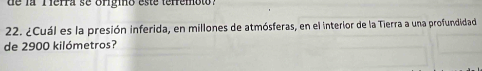 de la Tierra se origino este terremoto? 
22. ¿Cuál es la presión inferida, en millones de atmósferas, en el interior de la Tierra a una profundidad 
de 2900 kilómetros?