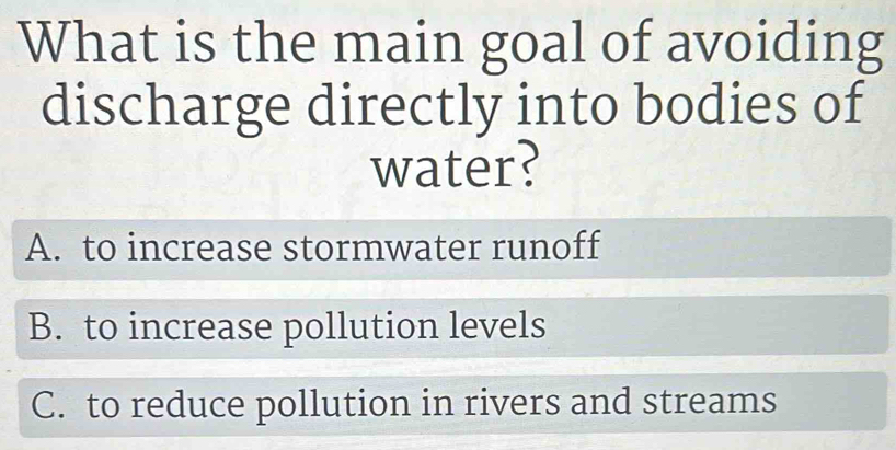 What is the main goal of avoiding
discharge directly into bodies of
water?
A. to increase stormwater runoff
B. to increase pollution levels
C. to reduce pollution in rivers and streams