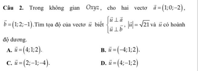 Trong không gian Oxyz, cho hai vectơ vector a=(1;0;-2),
vector b=(1;2;-1).Tìm tọa độ của vectơ vector u biết beginarrayl vector u⊥ vector a vector u⊥ vector bendarray. , |vector u|=sqrt(21)vhat a : ū có hoành
độ dương.
A. vector u=(4;1;2). B. vector u=(-4;1;2).
C. vector u=(2;-1;-4). vector u=(4;-1;2)
D.