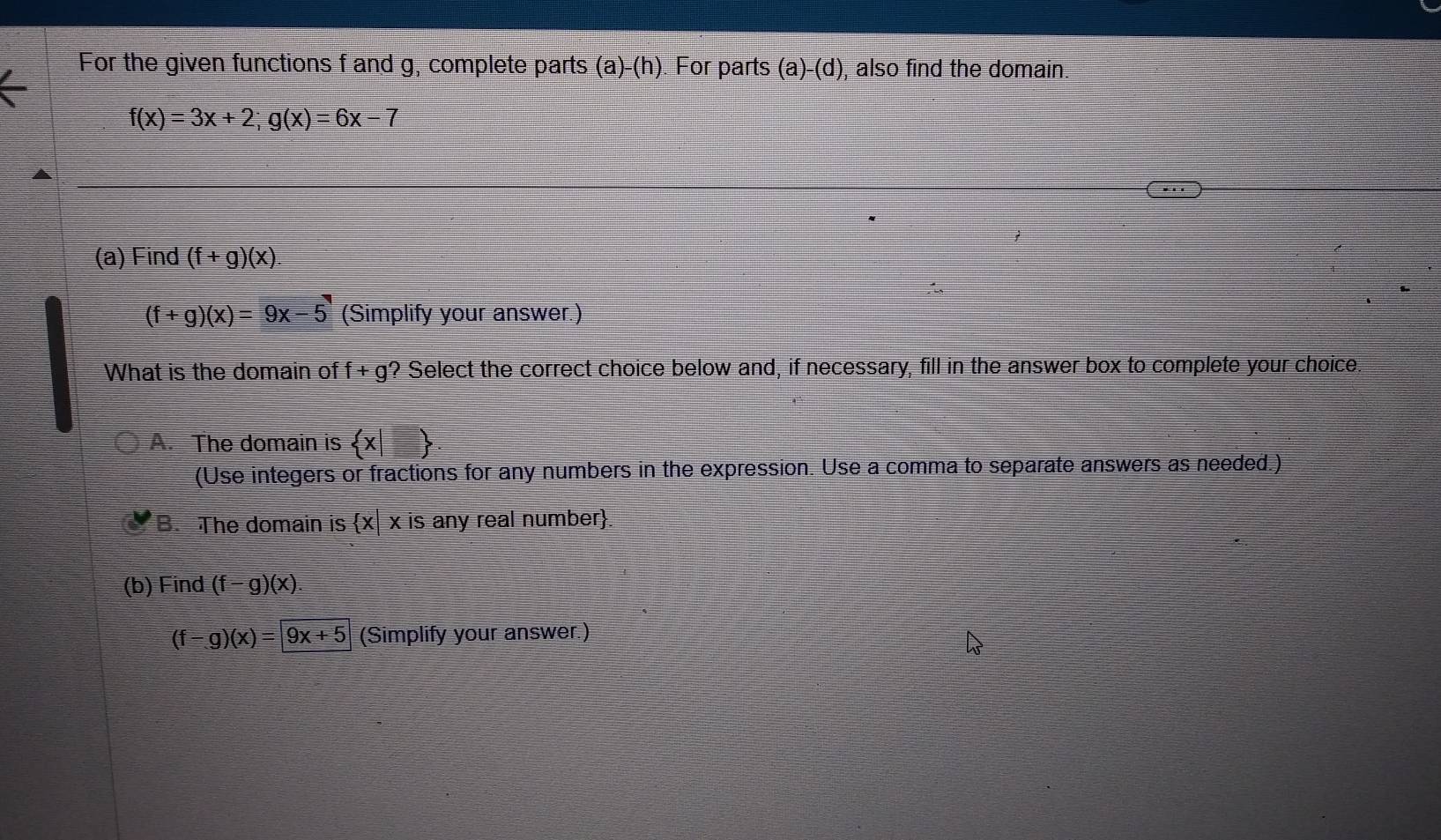 For the given functions f and g, complete parts (a)-(h) For parts (a)-(d) , also find the domain
f(x)=3x+2; g(x)=6x-7
(a) Find (f+g)(x)
(f+g)(x)=9x-5 (Simplify your answer.)
What is the domain of f+g' ? Select the correct choice below and, if necessary, fill in the answer box to complete your choice
A. The domain is  x|□ 
(Use integers or fractions for any numbers in the expression. Use a comma to separate answers as needed.)
B. The domain is x|xis any real number.
(b) Find (f-g)(x).
(f-g)(x)=|9x+5 (Simplify your answer.)