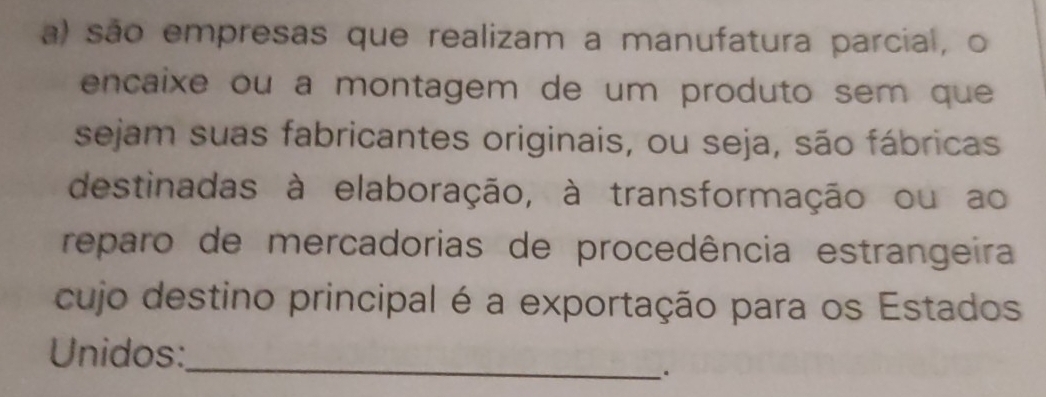 são empresas que realizam a manufatura parcial, o 
encaixe ou a montagem de um produto sem que 
sejam suas fabricantes originais, ou seja, são fábricas 
destinadas à elaboração, à transformação ou ao 
reparo de mercadorias de procedência estrangeira 
cujo destino principal é a exportação para os Estados 
_ 
Unidos: 
.