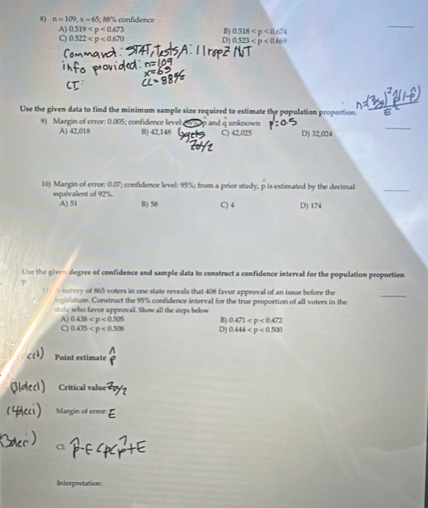 n=109, x=65; 88% confidence
A) 0.519 B) 0.518
_
C 0.522
D) 0.523
Use the given data to find the minimum sample size required to estimate the population proportion.
9) Margin of error: 0.005; confidence level: and q unknown
A) 42,018 B) 42,148 C) 42,025 D) 32,024
_
10) Margin of error: 0.07; confidence level: 95%; from a prior study, p is estimated by the decimal
equivalent of 92%.
_
A) 51 B) 58 C) 4 D) 174
Use the given degree of confidence and sample data to construct a confidence interval for the population proportion
p.
11 A survey of 865 voters in one state reveals that 408 favor approval of an issue before the
_
legislature. Construct the 95% confidence interval for the true proportion of all voters in the
state who favor approval. Show all the steps below
A) 0.438 B) 0.471
C) 0.435 Dj 0.444
Point estimate
Critical value
Margin of error:
Cl:
Interpretation: