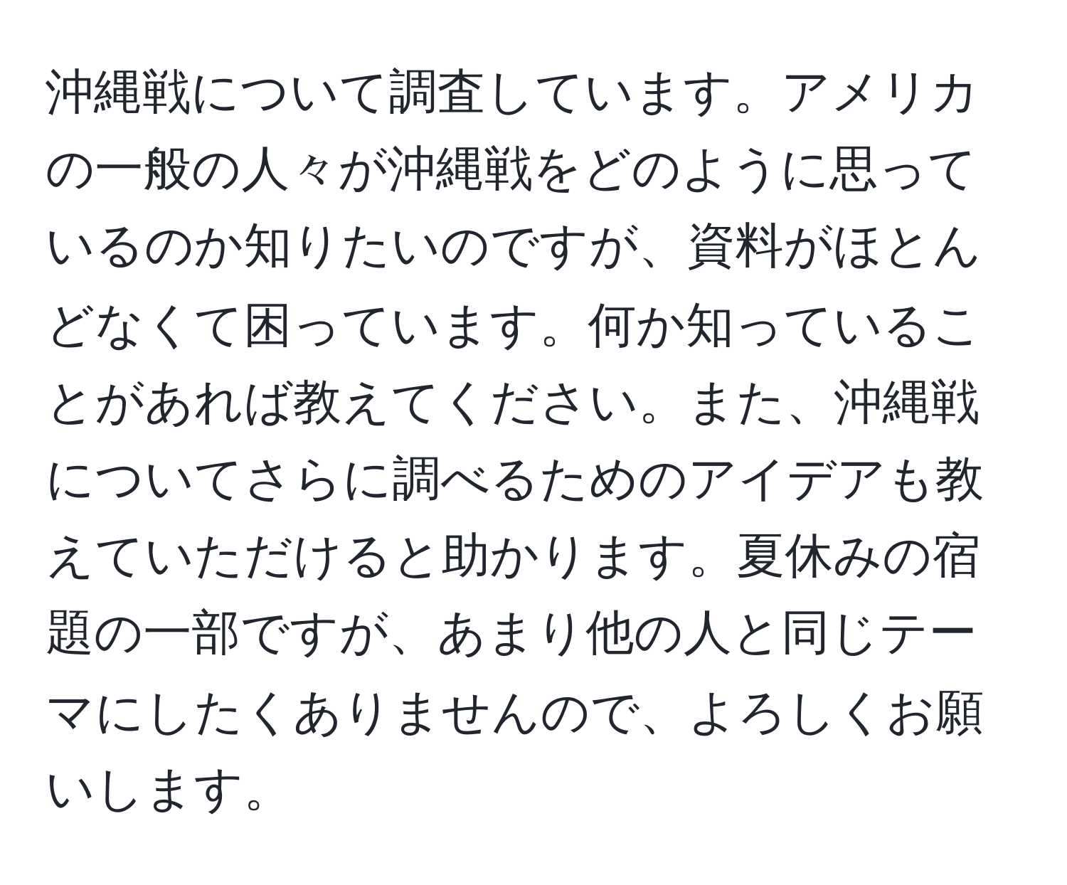 沖縄戦について調査しています。アメリカの一般の人々が沖縄戦をどのように思っているのか知りたいのですが、資料がほとんどなくて困っています。何か知っていることがあれば教えてください。また、沖縄戦についてさらに調べるためのアイデアも教えていただけると助かります。夏休みの宿題の一部ですが、あまり他の人と同じテーマにしたくありませんので、よろしくお願いします。