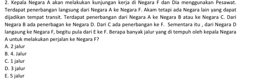 Kepala Negara A akan melakukan kunjungan kerja di Negara F dan Dia menggunakan Pesawat.
Terdapat penerbangan langsung dari Negara A ke Negara F. Akam tetapi ada Negara lain yang dapat
dijadikan tempat transit. Terdapat penerbangan dari Negara A ke Negara B atau ke Negara C. Dari
Negara B ada penerbagan ke Negara D. Dari C ada penerbangan ke F. Sementara itu , dari Negara D
langaung ke Negara F, begitu pula dari E ke F. Berapa banyak jalur yang di tempuh oleh kepala Negara
A untuk melakukan perjalan ke Negara F?
A. 2 jalur
B. 4. Jalur
C. 1 jalur
D. 3 jalur
E. 5 jalur