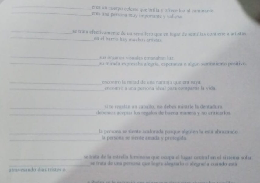 eres un cuerpo celeste que brilla y ofrece luz al caminante 
eres una persona muy importante y valiosa 
_ 
_ 
se trata efectivamente de un semillero que en lugar de semillas contiene a artistas 
en el barrio hay muchos artistas 
_ 
sus órganos visuales emanaban luz 
_ 
su mirada expresaba alegría, esperanza o algun sentimiento positivo 
_encontro la mitad de una naranja que era suya 
_encontró a una persona ideal para compartir la vida. 
_si te regalan un caballo, no debes mirz la dentadura 
_debemos aceptar los regalos de buena manera y no criticarlos 
_la persona se siente acalorada porque alguien la está abrazando 
_la persona se siente amada y protegida 
_se trata de la estrella luminosa que ocupa el lugar central en el sistema solar 
_se trata de una persona que logra alegrario o alegraría cuando está 
atravesando dias tristes o