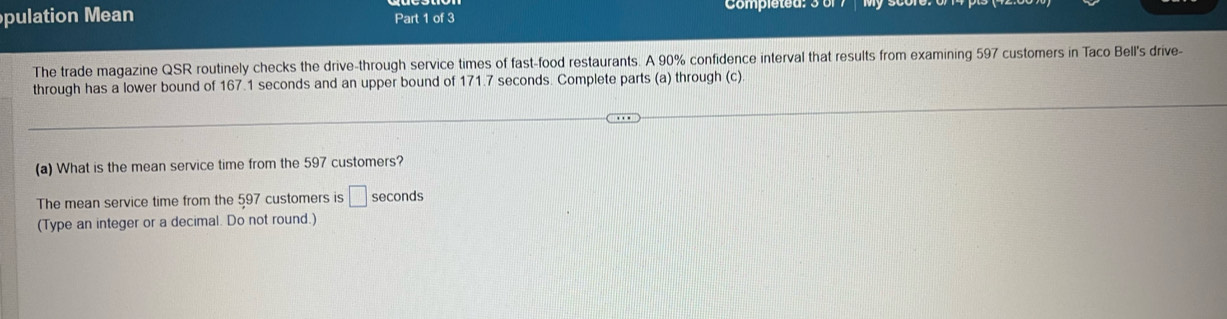 pulation Mean Part 1 of 3 
The trade magazine QSR routinely checks the drive-through service times of fast-food restaurants. A 90% confidence interval that results from examining 597 customers in Taco Bell's drive- 
through has a lower bound of 167.1 seconds and an upper bound of 171.7 seconds. Complete parts (a) through (c) 
(a) What is the mean service time from the 597 customers? 
The mean service time from the 597 customers is □ seconds
(Type an integer or a decimal. Do not round.)