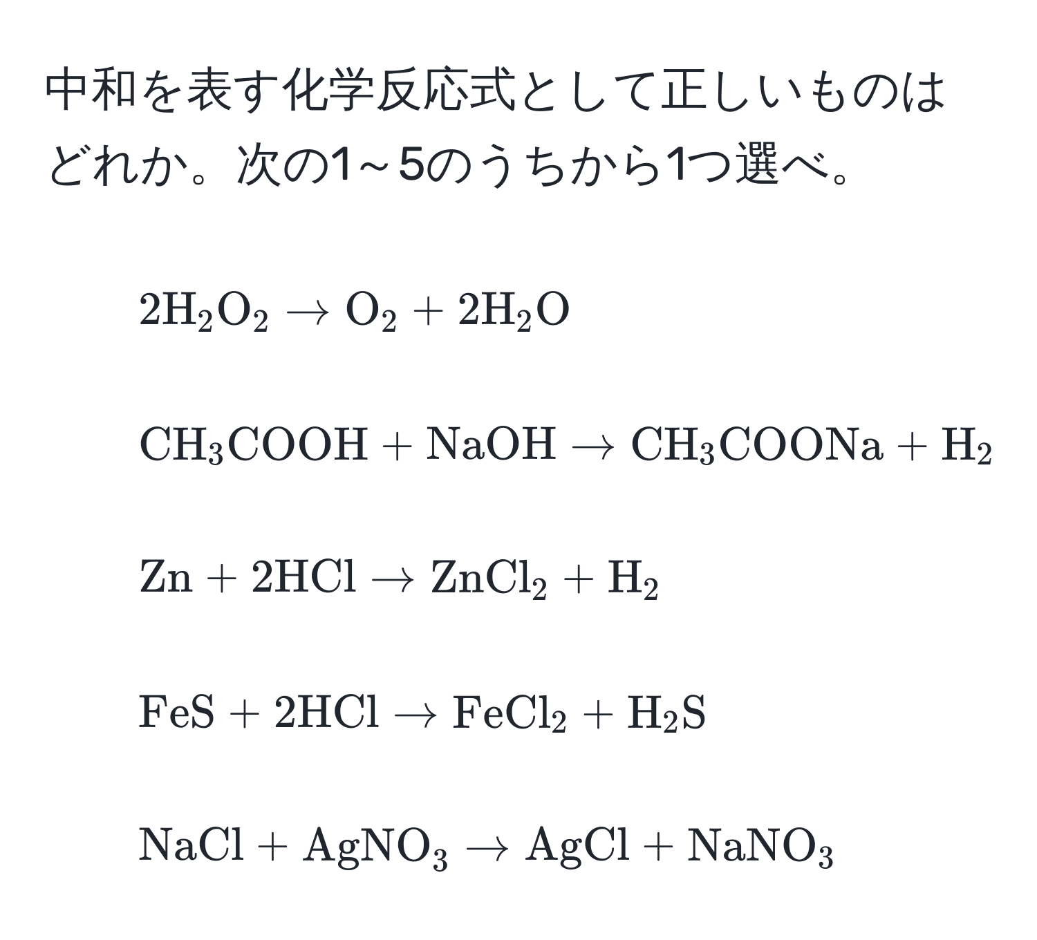 中和を表す化学反応式として正しいものはどれか。次の1～5のうちから1つ選べ。  
1. $2H_2O_2 arrow O_2 + 2H_2O$  
2. $CH_3COOH + NaOH arrow CH_3COONa + H_2O$  
3. $Zn + 2 HCl arrow ZnCl_2 + H_2$  
4. $FeS + 2 HCl arrow FeCl_2 + H_2S$  
5. $NaCl + AgNO_3 arrow AgCl + NaNO_3$