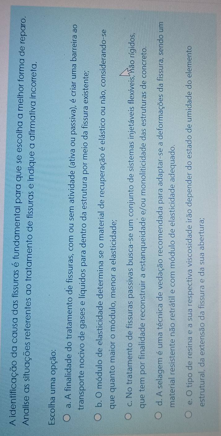 A identificação da causa das fissuras é fundamental para que se escolha a melhor forma de reparo.
Analise as situações referentes ao tratamento de fissuras e indique a afirmativa incorreta.
Escolha uma opção:
a. A finalidade do tratamento de fissuras, com ou sem atividade (ativa ou passiva), é criar uma barreira ao
transporte nocivo de gases e líquidos para dentro da estrutura por meio da fissura existente;
b. O módulo de elasticidade determina se o material de recuperação é elástico ou não, considerando-se
que quanto maior o módulo, menor a elasticidade;
c. No tratamento de fissuras passivas busca-se um conjunto de sistemas injetáveis flexíveis, não rígidos,
que tem por finalidade reconstruir a estanqueidade e/ou monoliticidade das estruturas de concreto.
d. A selagem é uma técnica de vedação recomendada para adaptar-se a deformações da fissura, sendo um
material resistente não retrátil e com módulo de elasticidade adequado.
e. O tipo de resina e a sua respectiva viscosidade irão depender do estado de umidade do elemento
estrutural, da extensão da fissura e da sua abertura;