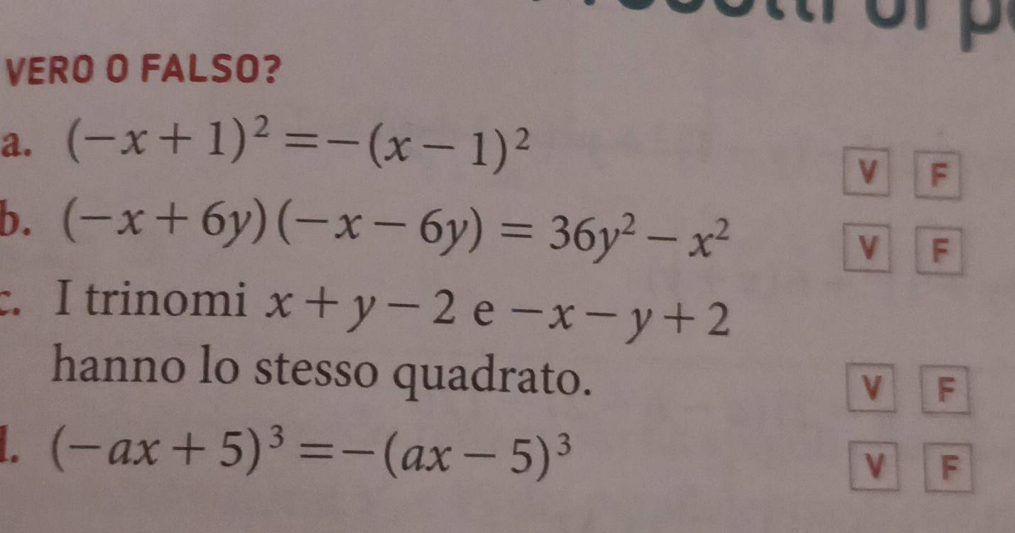 VERO O FALSO?
a. (-x+1)^2=-(x-1)^2
V F
b. (-x+6y)(-x-6y)=36y^2-x^2
V F
c. I trinomi x+y-2 e -x-y+2
hanno lo stesso quadrato.
V F
(-ax+5)^3=-(ax-5)^3
V F