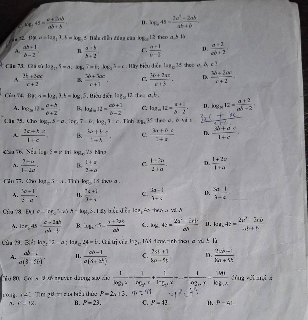 a log _645= (a+2ab)/ab+b .
D. log _645= (2a^2-2ab)/ab+b .
cần 72. Đặt a=log _23;b=log _35 5 Biểu diễn đúng của log _2012 theo a,b là
D.
A.  (ab+1)/b-2 . B.  (a+b)/b+2 .  (a+1)/b-2 .  (a+2)/ab+2 .
C.
Câu 73. Giả sử log _275=a;log _87=b;log _23=c. Hãy biểu diễn log _1235 theo a, b, c ?
A.  (3b+3ac)/c+2 . B.  (3b+3ac)/c+1 .  (3b+2ac)/c+3 . D.  (3b+2ac)/c+2 .
C.
Câu 74. Đặt a=log _23;b=log _35. Biểu diễn log _2012 theo a,b .
A. log _2012= (a+b)/b+2 . B. log _2012= (ab+1)/b-2 . C. log _2012= (a+1)/b-2 . D. log _2012= (a+2)/ab+2 .
Câu 75. Cho log _275=a,log _37=b,log _23=c. Tính log _635 theo a , b và c .
A.  (3a+bc)/1+c . B.  (3a+bc)/1+b . C.  (3a+bc)/1+a . D.  (3b+ac)/1+c .
Câu 76. Nếu log _35=a thì log _4575 bằng
D.
A.  (2+a)/1+2a .  (1+a)/2+a .  (1+2a)/2+a .  (1+2a)/1+a .
B.
C.
Câu 77. Cho log _123=a. Tính log _2418 theo a .
A.  (3a+1)/3-a .  (3a+1)/3+a .  (3a-1)/3+a .  (3a-1)/3-a .
B.
C.
D.
Câu 78. Đặt a=log _23 và b=log _53. Hãy biểu diễn log _645 theo a và b
A. log _b45= (a+2ab)/ab+b  B. log _645= (a+2ab)/ab  C. log _645= (2a^2-2ab)/ab  D. log _645= (2a^2-2ab)/ab+b 
Câu 79. Biết log _712=a;log _1224=b. Giá trị của log _54168 được tính theo a và b là
A.  (ab+1)/a(8-5b) . B.  (ab-1)/a(8+5b) . C.  (2ab+1)/8a-5b . D.  (2ab+1)/8a+5b .
Câu 80. Gọi n là số nguyên dương sao cho frac 1log _3x+frac 1log _3^2x+frac 1log _3^3x+...+frac 1log _3^nx=frac 190log _3x đúng với mọi x
uong, x!= 1. Tìm giá trị của biểu thức P=2n+3.
A. P=32. B. P=23. C. P=43. D. P=41.