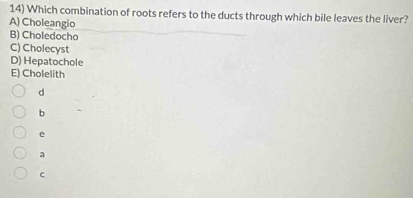 Which combination of roots refers to the ducts through which bile leaves the liver?
A) Choleangio
B) Choledocho
C) Cholecyst
D) Hepatochole
E) Cholelith
d
b
e
a
C