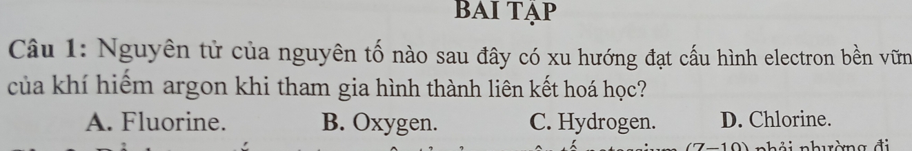 BAI Tập
Câu 1: Nguyên tử của nguyên tố nào sau đây có xu hướng đạt cấu hình electron bền vữn
của khí hiểm argon khi tham gia hình thành liên kết hoá học?
A. Fluorine. B. Oxygen. C. Hydrogen. D. Chlorine.
nhải nhuờng đi